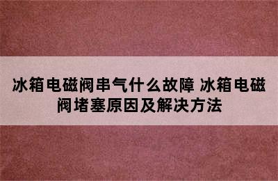 冰箱电磁阀串气什么故障 冰箱电磁阀堵塞原因及解决方法